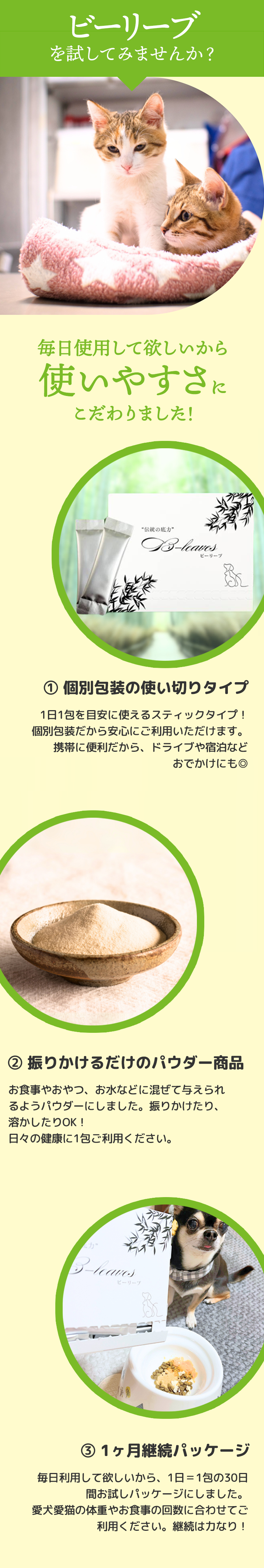 ペット用健康サプリメント『ビーリーブ』は毎日継続して使いやすいように、①携帯に便利な使い切りの個別包装スティックタイプ、②食事やおやつ、水などに混ぜたり溶かしたり簡単に与えられるパウダータイプ、③1日1包の30日間パッケージで愛犬・愛猫の体重や食事の回数に合わせて無理なく継続できる工夫をしています。